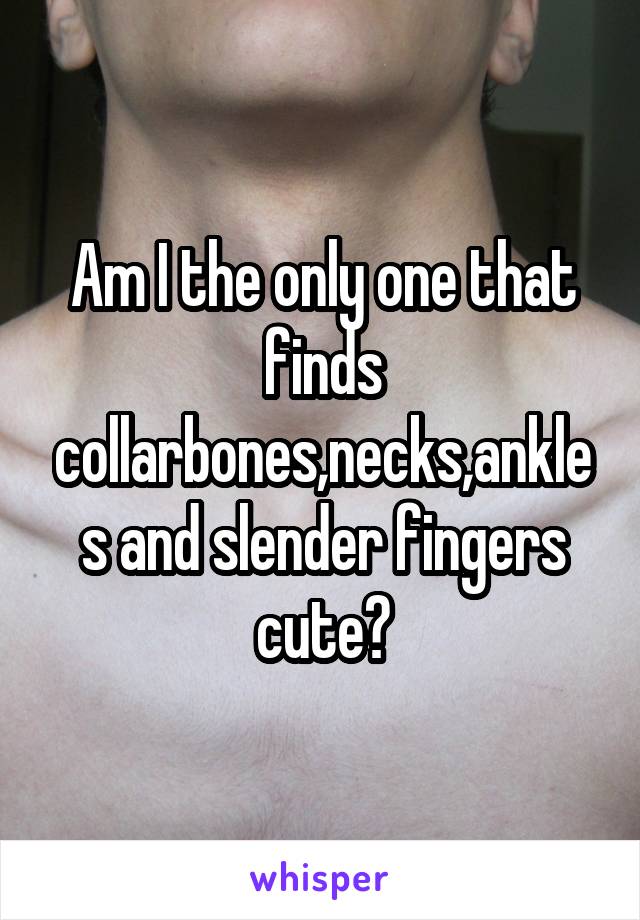 Am I the only one that finds collarbones,necks,ankles and slender fingers cute?