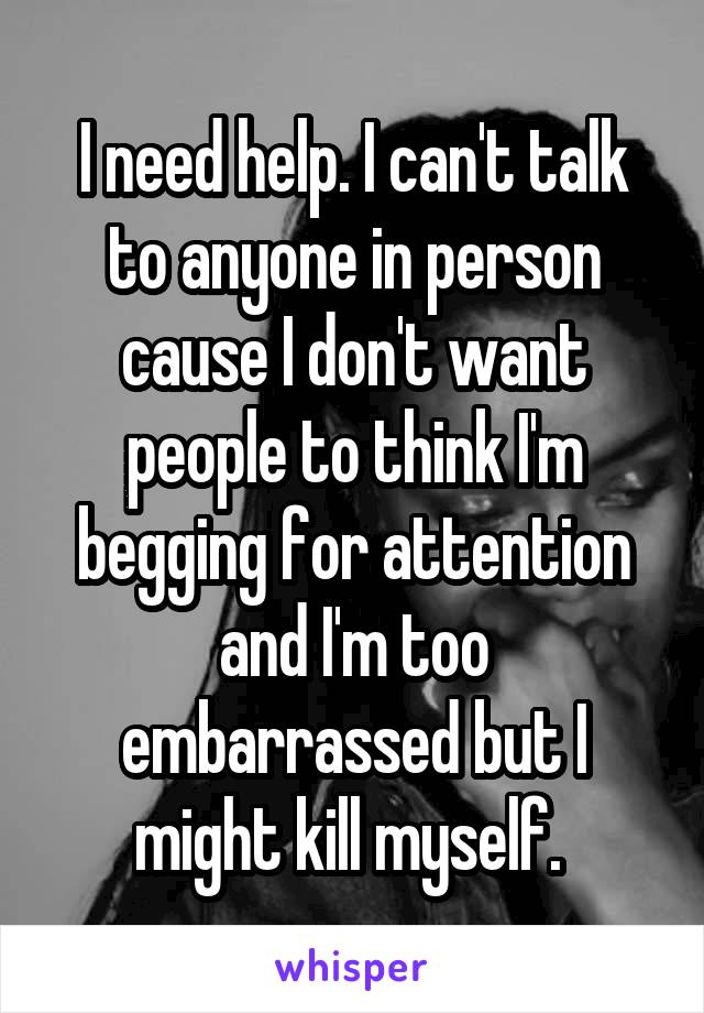 I need help. I can't talk to anyone in person cause I don't want people to think I'm begging for attention and I'm too embarrassed but I might kill myself. 