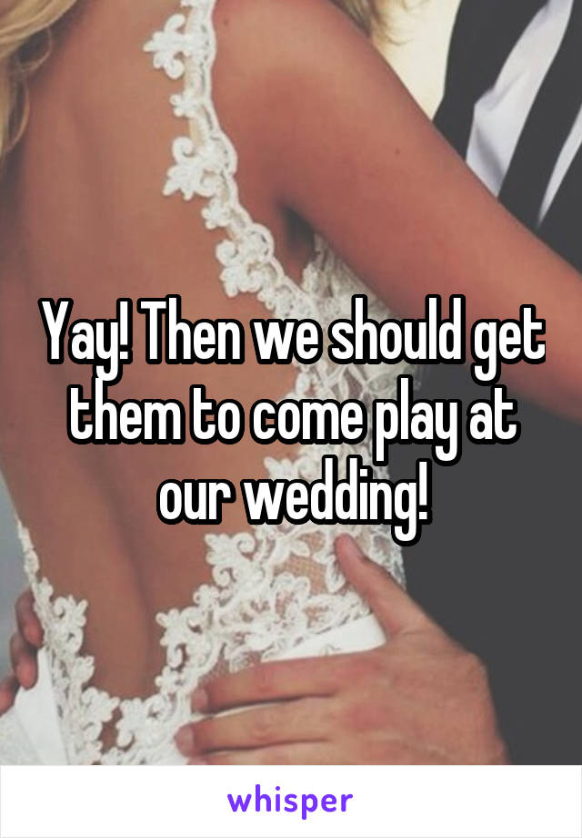 Yay! Then we should get them to come play at our wedding!