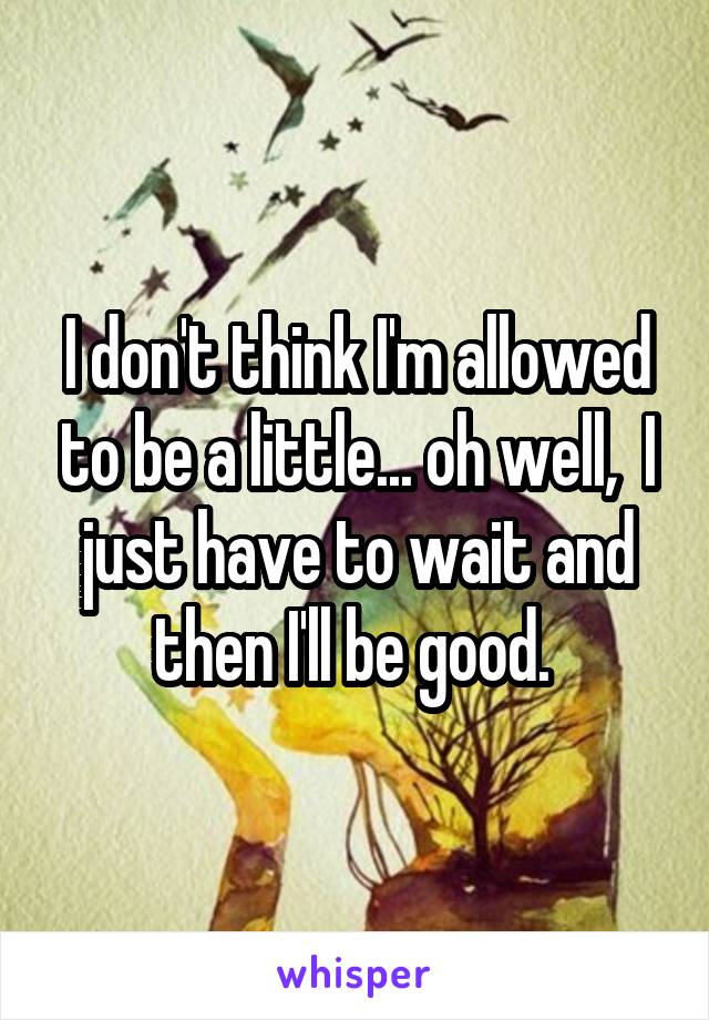 I don't think I'm allowed to be a little... oh well,  I just have to wait and then I'll be good. 