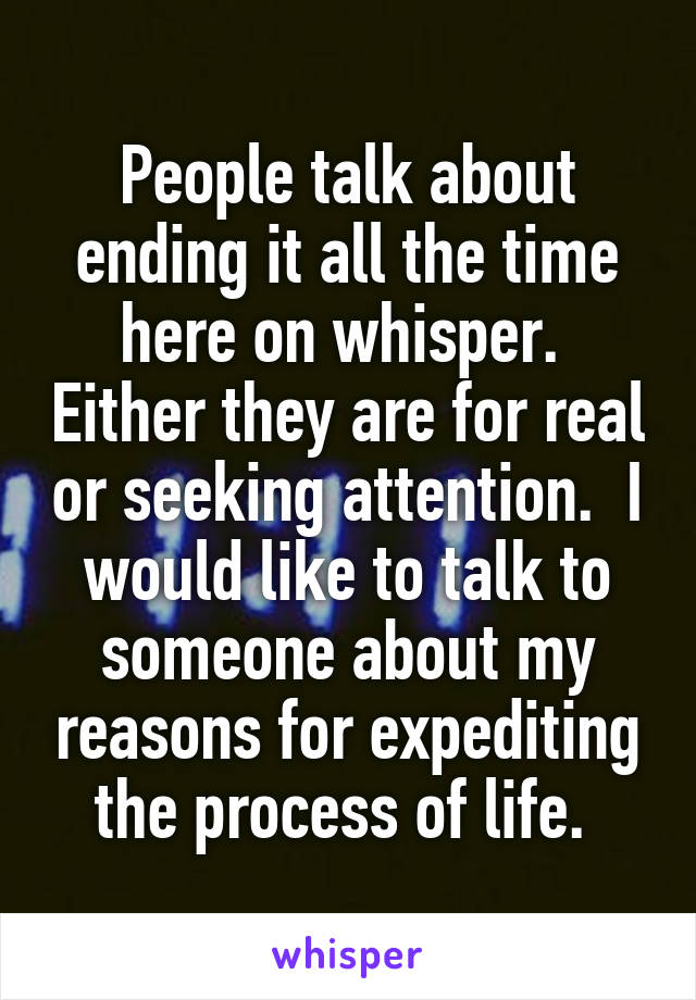 People talk about ending it all the time here on whisper.  Either they are for real or seeking attention.  I would like to talk to someone about my reasons for expediting the process of life. 