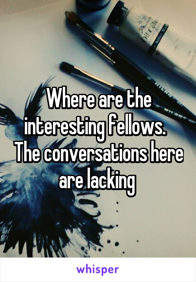 Where are the interesting fellows.   The conversations here are lacking 