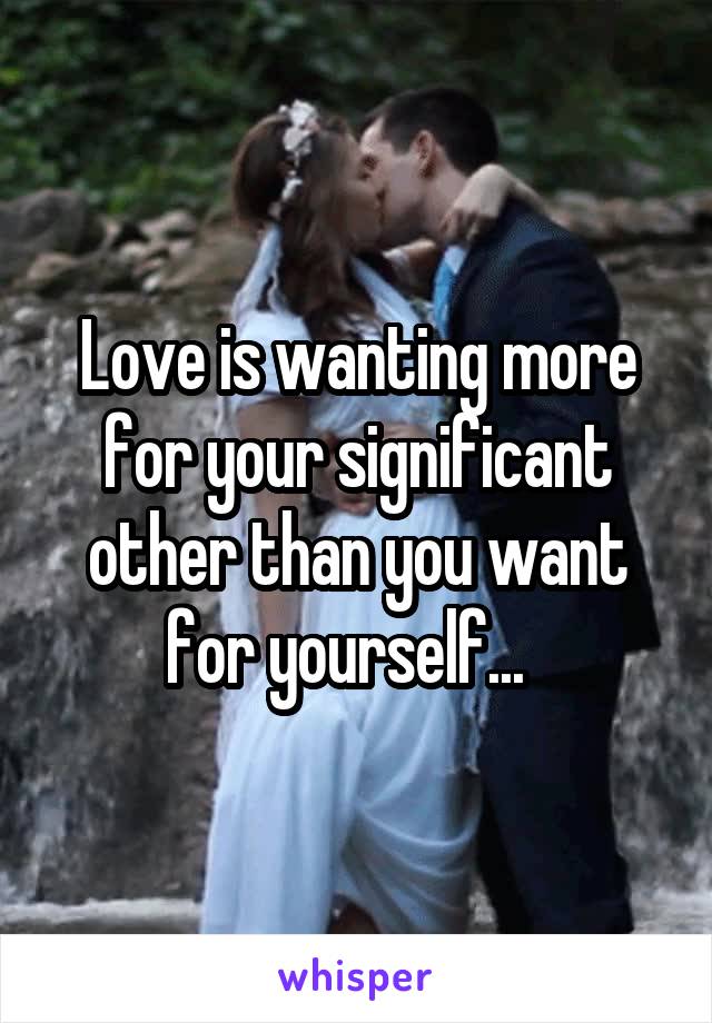 Love is wanting more for your significant other than you want for yourself...  