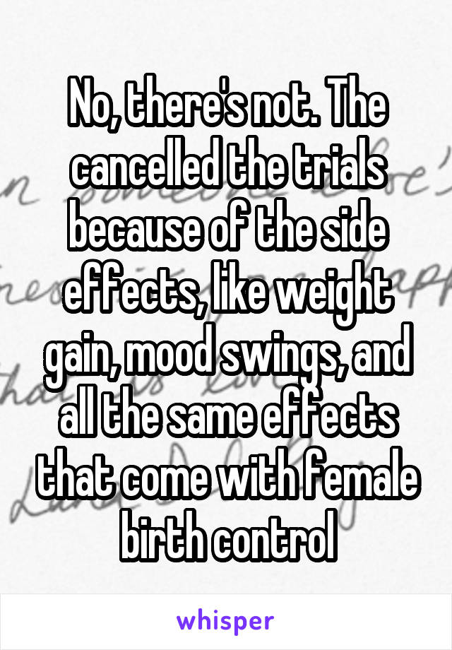 No, there's not. The cancelled the trials because of the side effects, like weight gain, mood swings, and all the same effects that come with female birth control