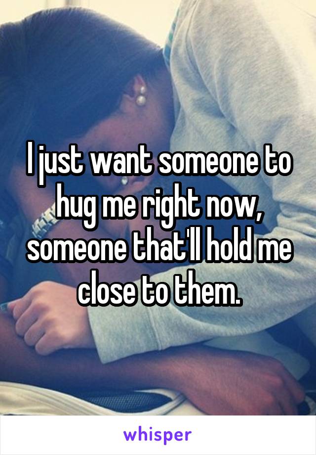 I just want someone to hug me right now, someone that'll hold me close to them.