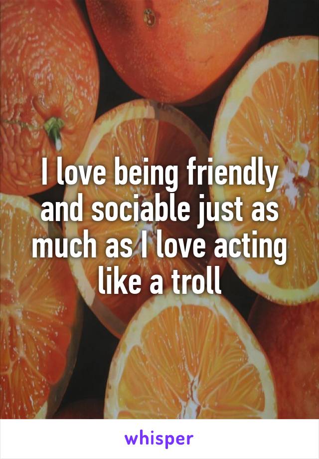 I love being friendly and sociable just as much as I love acting like a troll