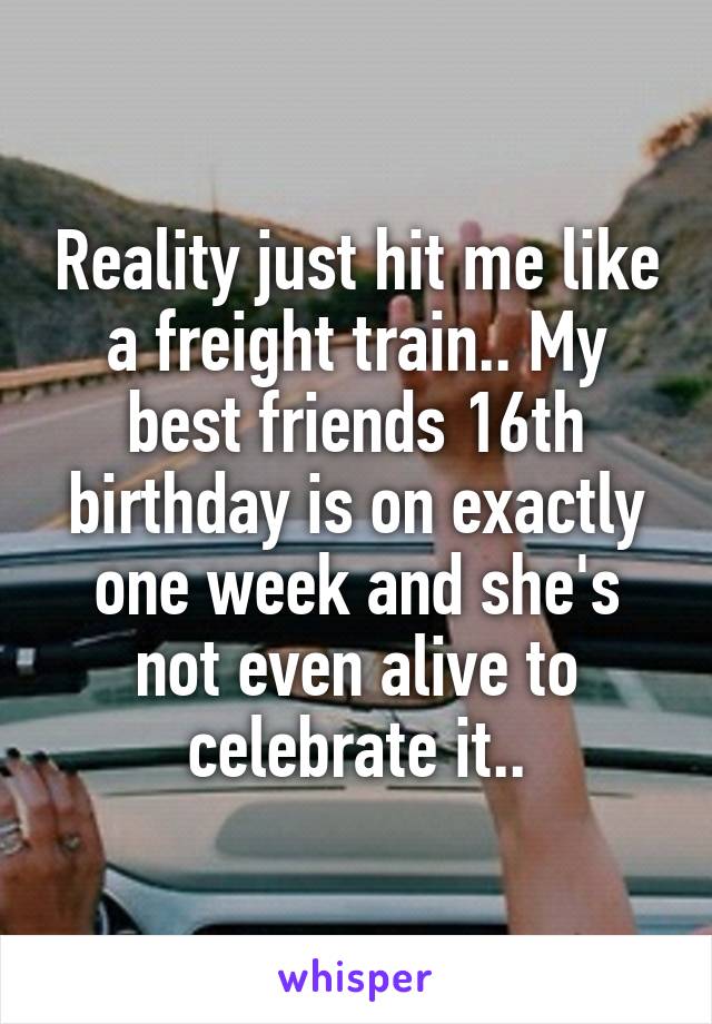 Reality just hit me like a freight train.. My best friends 16th birthday is on exactly one week and she's not even alive to celebrate it..