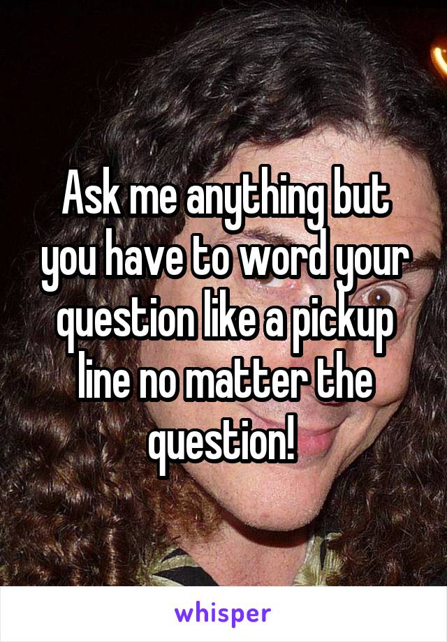 Ask me anything but you have to word your question like a pickup line no matter the question! 