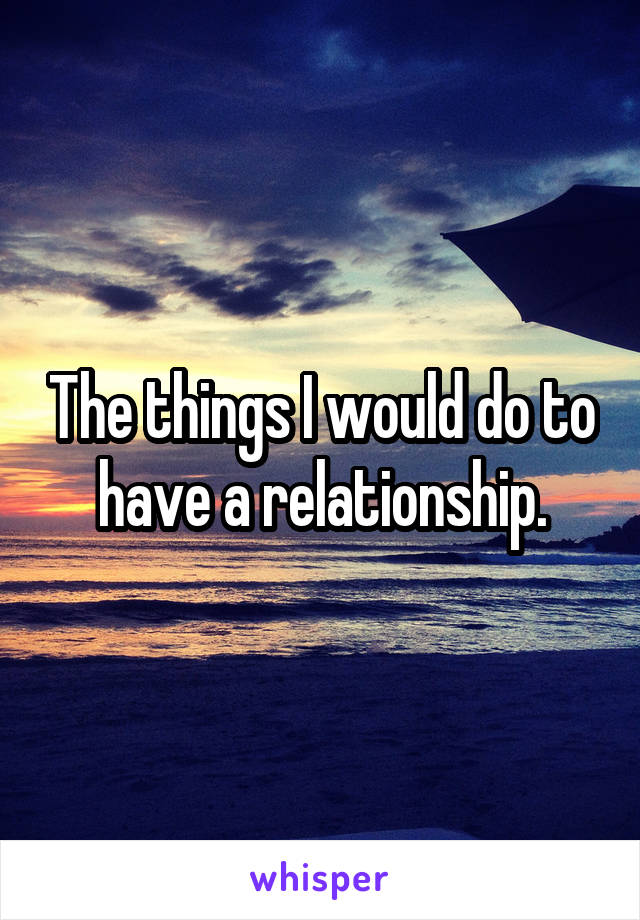 The things I would do to have a relationship.