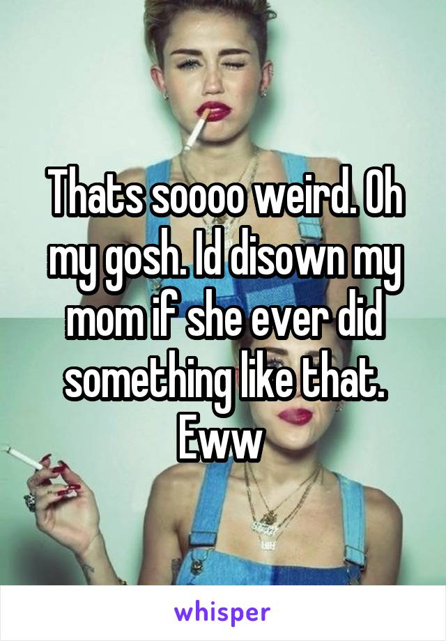 Thats soooo weird. Oh my gosh. Id disown my mom if she ever did something like that. Eww 