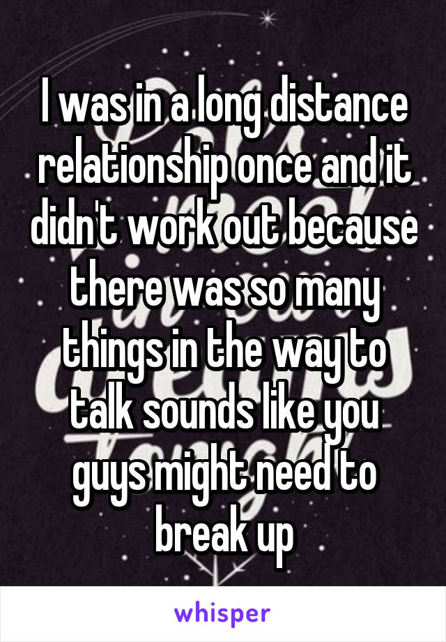 I was in a long distance relationship once and it didn't work out because there was so many things in the way to talk sounds like you guys might need to break up