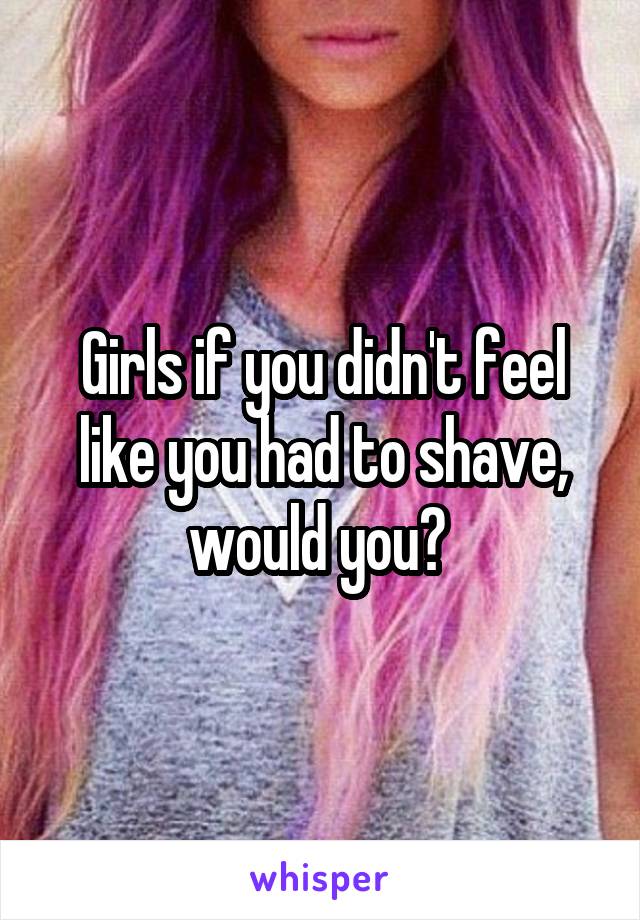 Girls if you didn't feel like you had to shave, would you? 