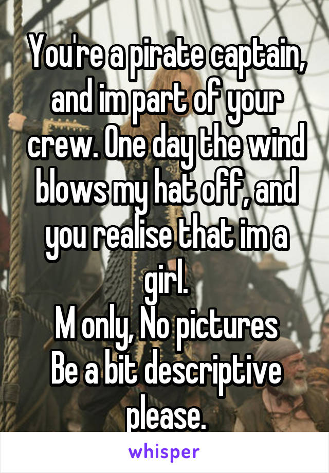 You're a pirate captain, and im part of your crew. One day the wind blows my hat off, and you realise that im a girl.
M only, No pictures
Be a bit descriptive please.