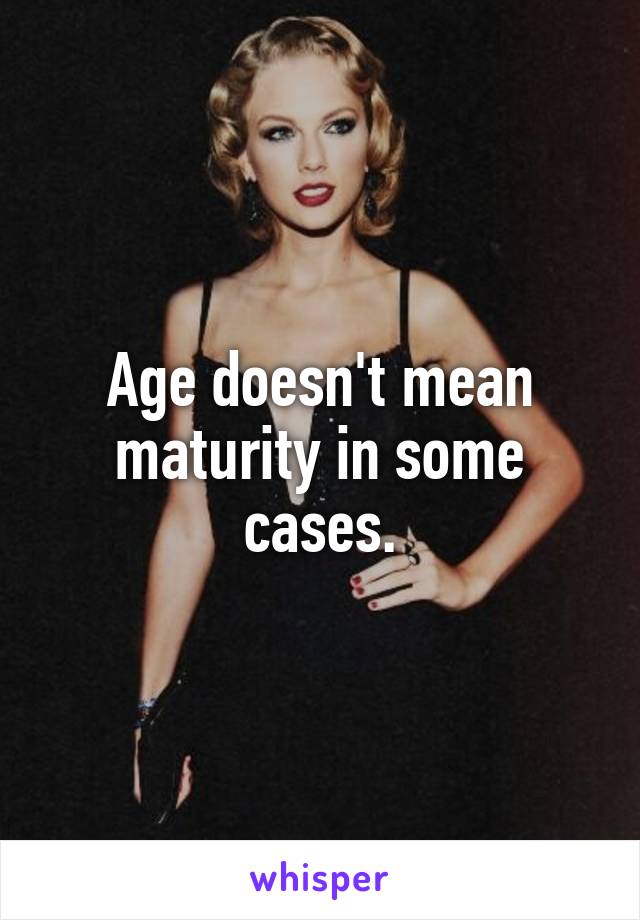 Age doesn't mean maturity in some cases.