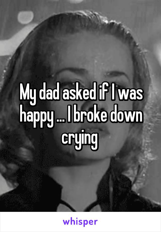 My dad asked if I was happy ... I broke down crying 