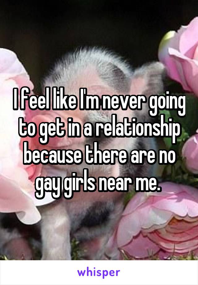 I feel like I'm never going to get in a relationship because there are no gay girls near me. 