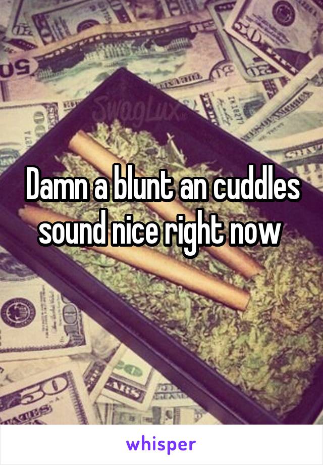 Damn a blunt an cuddles sound nice right now 
