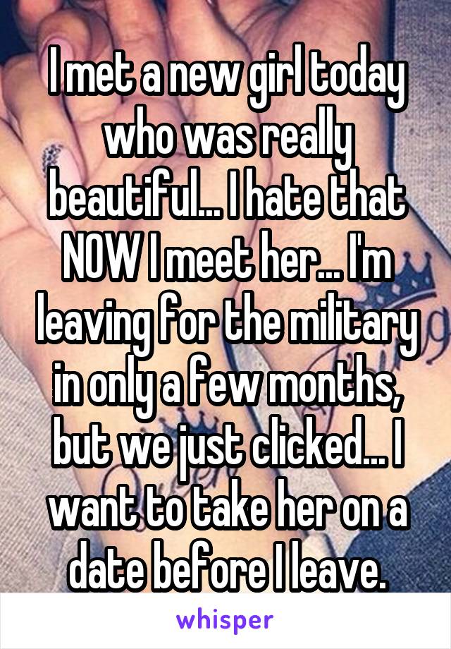 I met a new girl today who was really beautiful... I hate that NOW I meet her... I'm leaving for the military in only a few months, but we just clicked... I want to take her on a date before I leave.