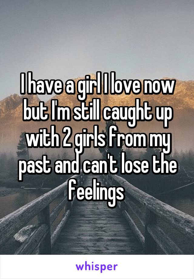 I have a girl I love now but I'm still caught up with 2 girls from my past and can't lose the feelings 