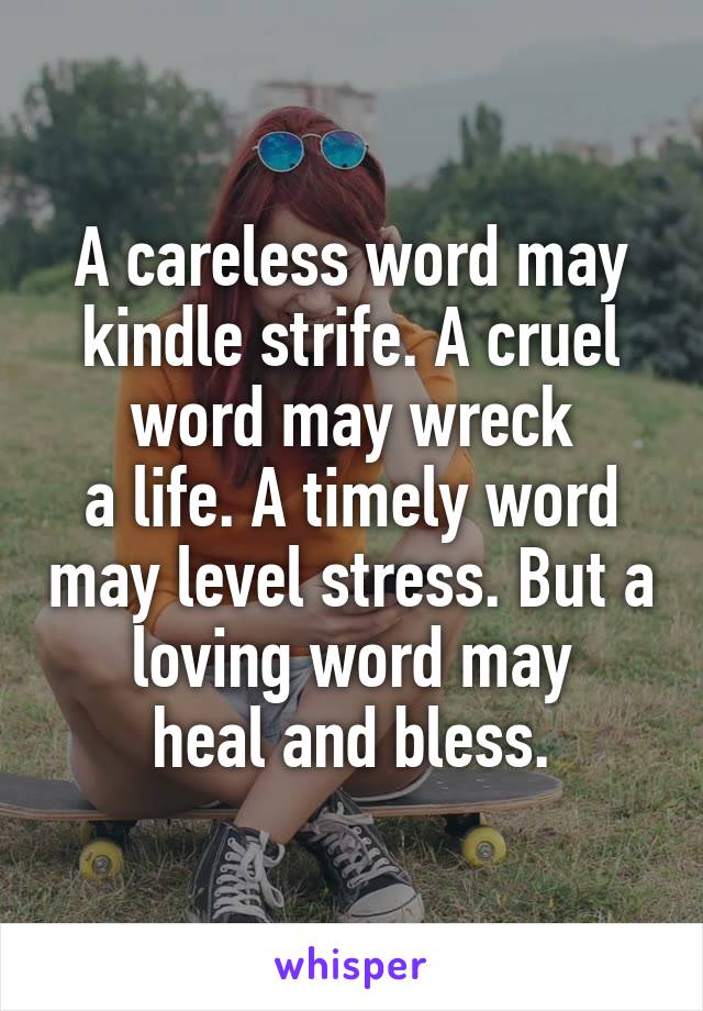 A careless word may kindle strife. A cruel word may wreck
a life. A timely word may level stress. But a loving word may
heal and bless.