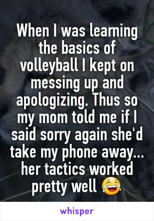 When I was learning the basics of volleyball I kept on messing up and apologizing. Thus so my mom told me if I said sorry again she'd take my phone away... her tactics worked pretty well 😂