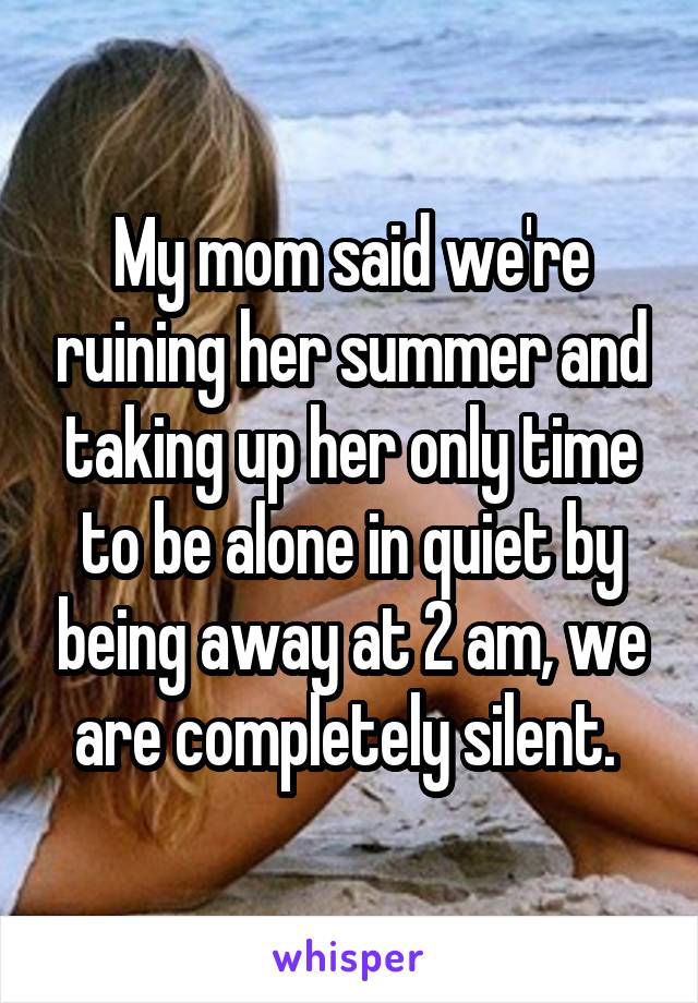 My mom said we're ruining her summer and taking up her only time to be alone in quiet by being away at 2 am, we are completely silent. 