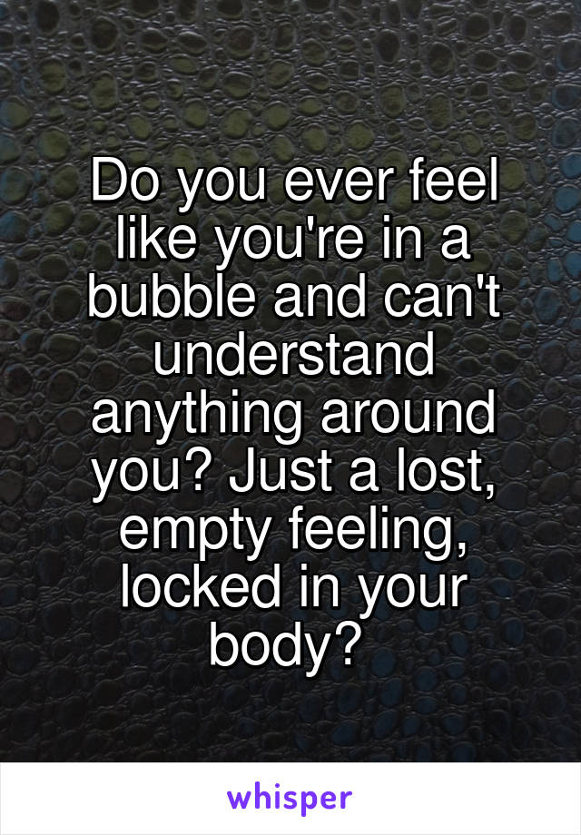 Do you ever feel like you're in a bubble and can't understand anything around you? Just a lost, empty feeling, locked in your body? 