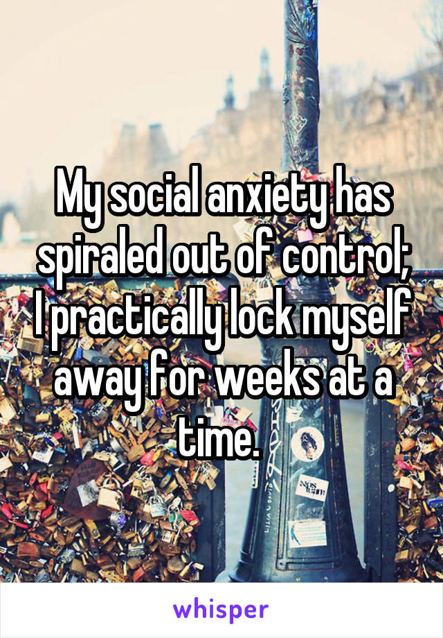 My social anxiety has spiraled out of control; I practically lock myself away for weeks at a time. 