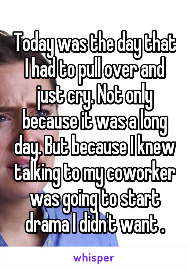 Today was the day that I had to pull over and just cry. Not only because it was a long day. But because I knew talking to my coworker was going to start drama I didn't want .