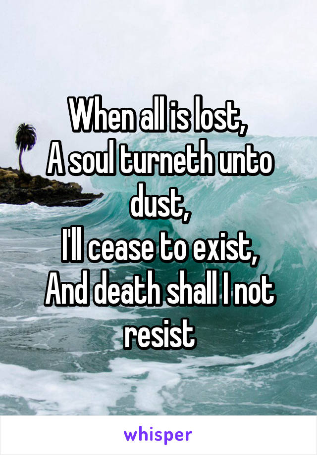 When all is lost, 
A soul turneth unto dust,
I'll cease to exist,
And death shall I not resist