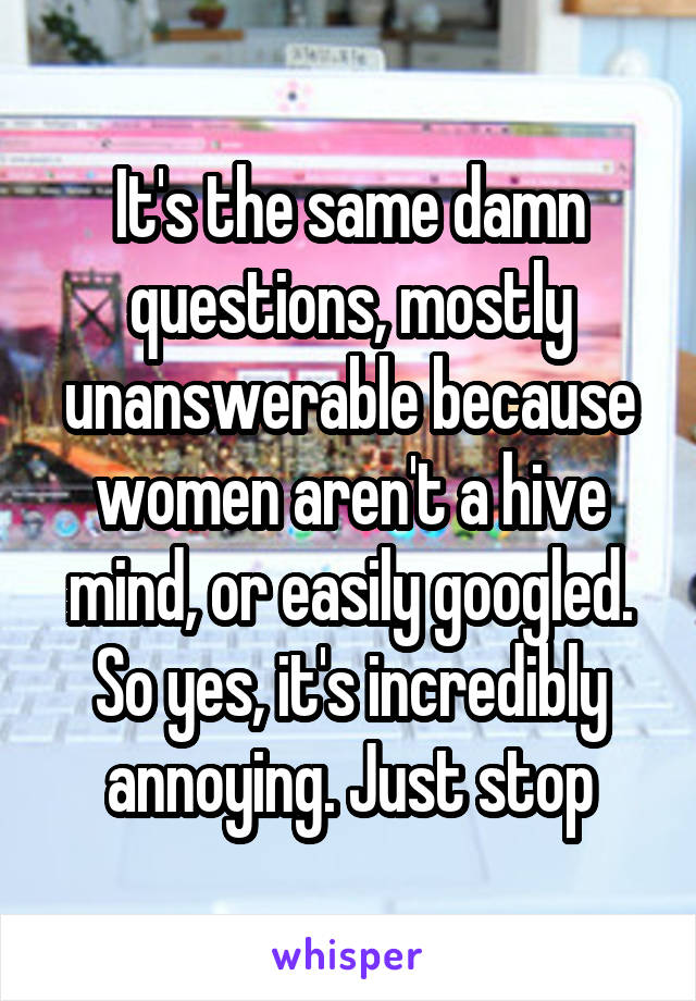 It's the same damn questions, mostly unanswerable because women aren't a hive mind, or easily googled. So yes, it's incredibly annoying. Just stop