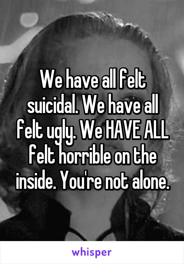 We have all felt suicidal. We have all felt ugly. We HAVE ALL felt horrible on the inside. You're not alone.