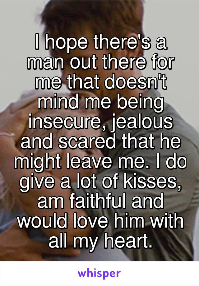 I hope there's a man out there for me that doesn't mind me being insecure, jealous and scared that he might leave me. I do give a lot of kisses, am faithful and would love him with all my heart.