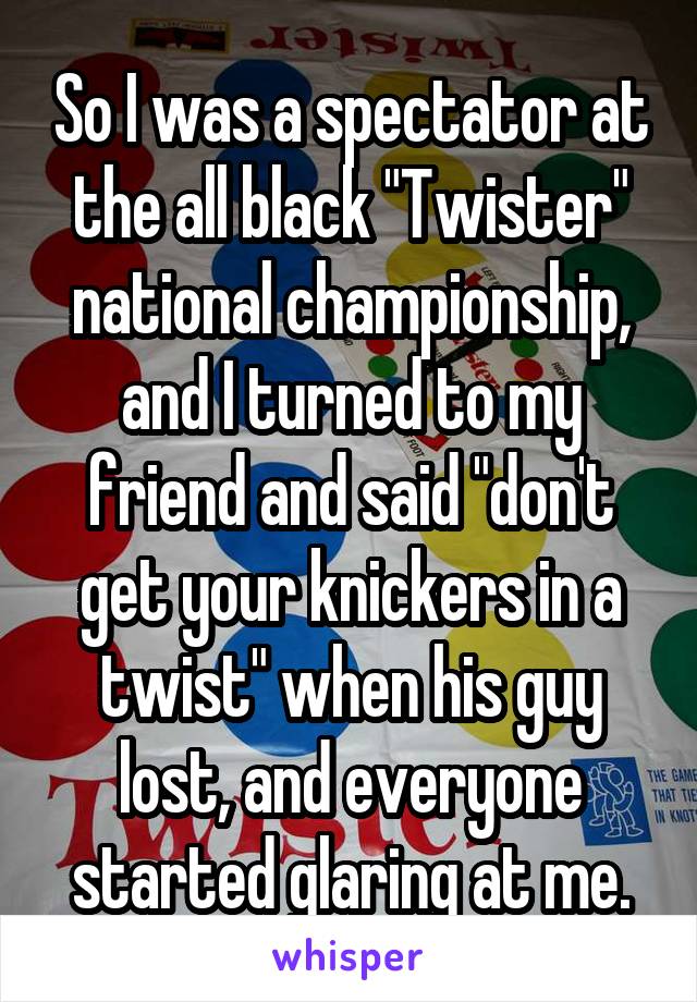 So I was a spectator at the all black "Twister" national championship, and I turned to my friend and said "don't get your knickers in a twist" when his guy lost, and everyone started glaring at me.