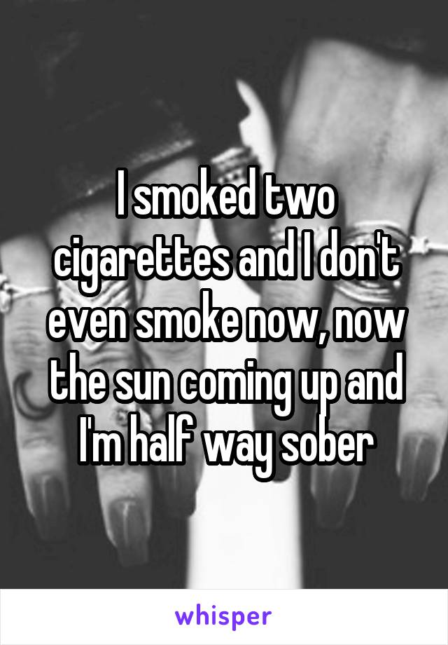 I smoked two cigarettes and I don't even smoke now, now the sun coming up and I'm half way sober