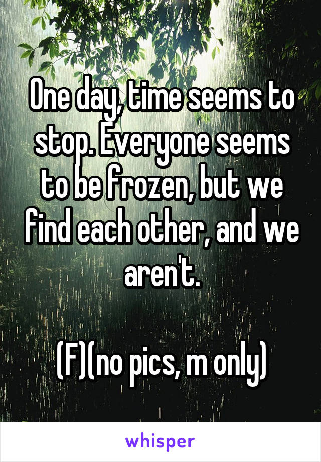 One day, time seems to stop. Everyone seems to be frozen, but we find each other, and we aren't.

(F)(no pics, m only)