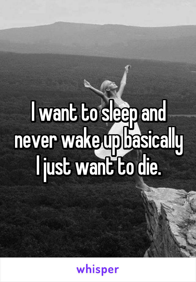 I want to sleep and never wake up basically I just want to die.