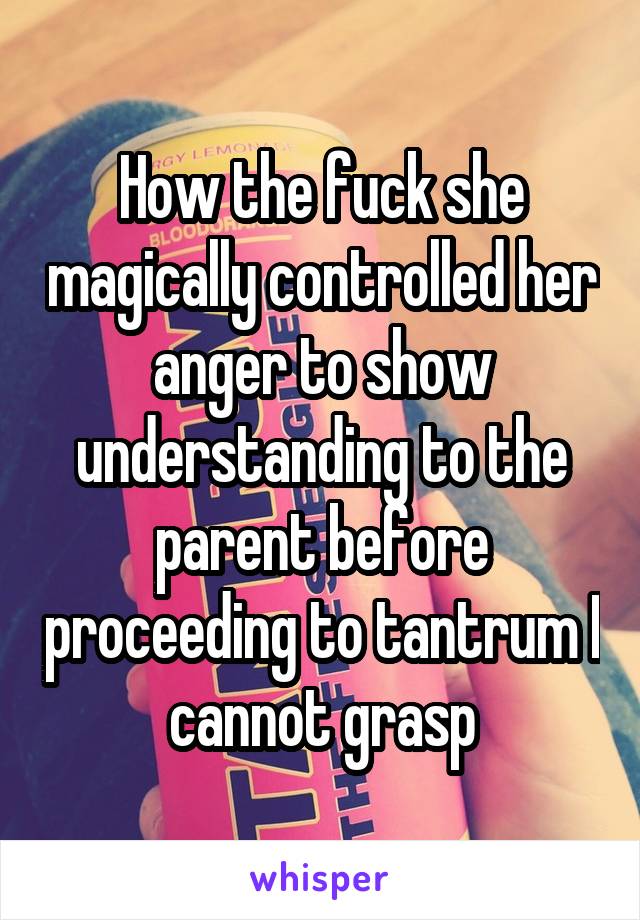 How the fuck she magically controlled her anger to show understanding to the parent before proceeding to tantrum I cannot grasp