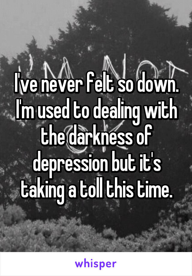 I've never felt so down. I'm used to dealing with the darkness of depression but it's taking a toll this time.