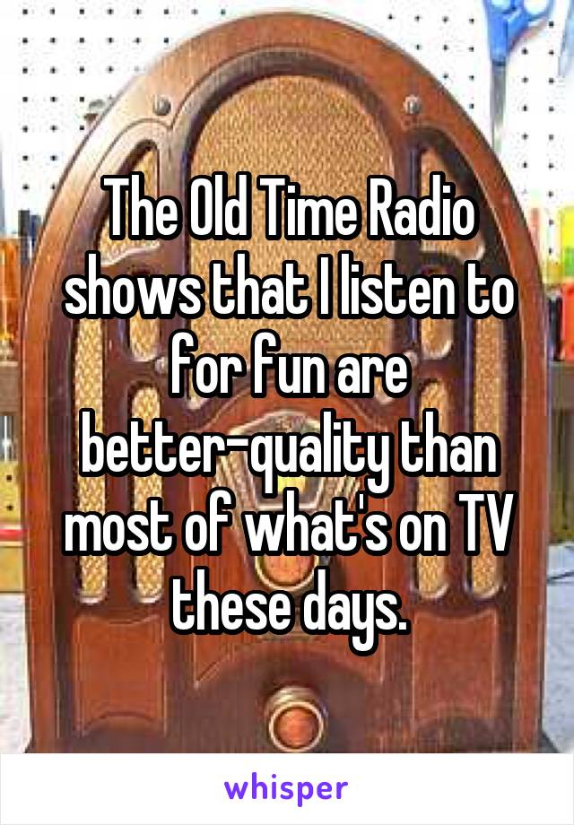 The Old Time Radio shows that I listen to for fun are better-quality than most of what's on TV these days.