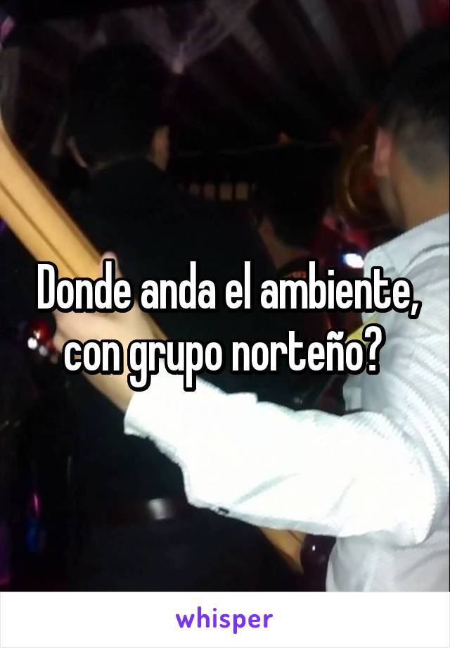 Donde anda el ambiente, con grupo norteño? 