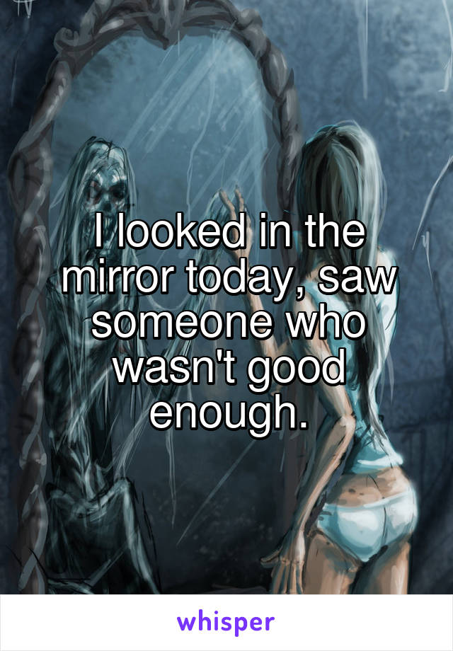 I looked in the mirror today, saw someone who wasn't good enough.