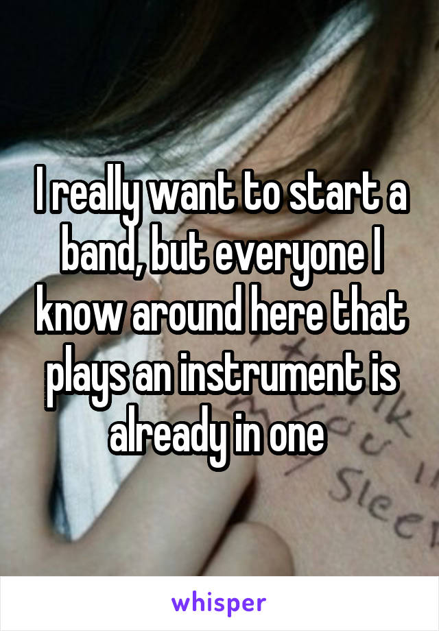 I really want to start a band, but everyone I know around here that plays an instrument is already in one 