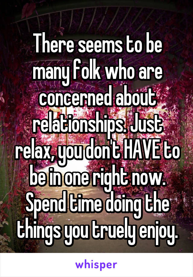 There seems to be many folk who are concerned about relationships. Just relax, you don't HAVE to be in one right now. Spend time doing the things you truely enjoy.