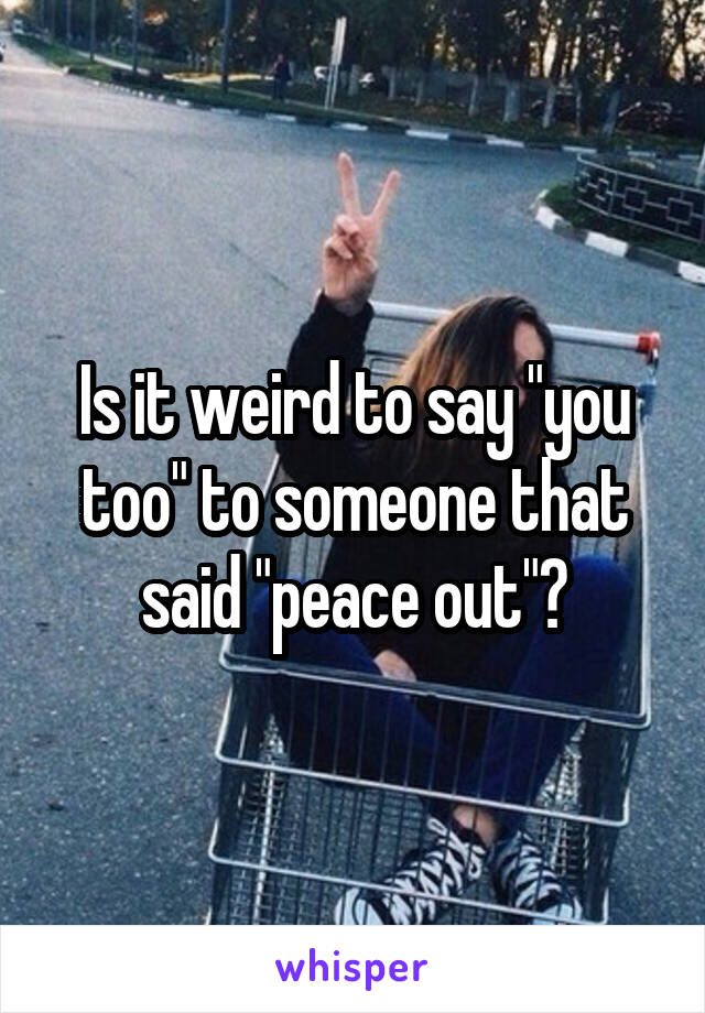 Is it weird to say "you too" to someone that said "peace out"?