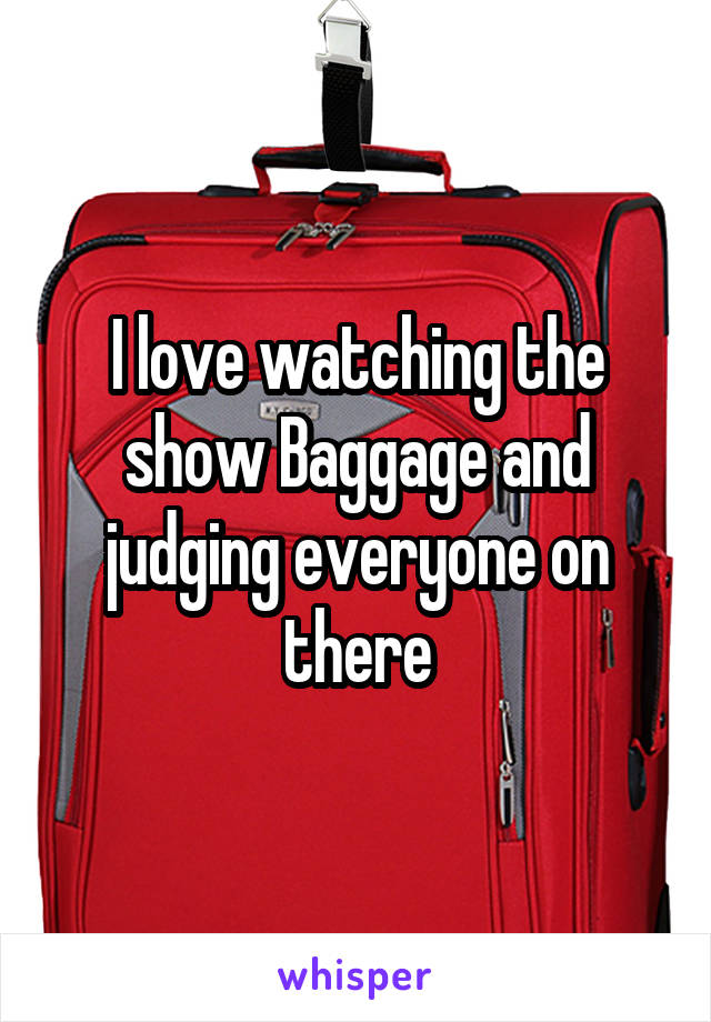 I love watching the show Baggage and judging everyone on there