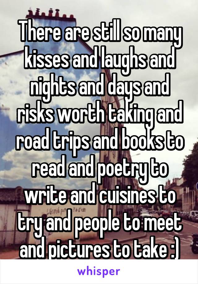 There are still so many kisses and laughs and nights and days and risks worth taking and road trips and books to read and poetry to write and cuisines to try and people to meet and pictures to take :)