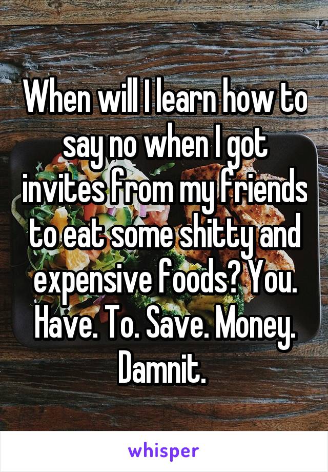 When will I learn how to say no when I got invites from my friends to eat some shitty and expensive foods? You. Have. To. Save. Money. Damnit. 