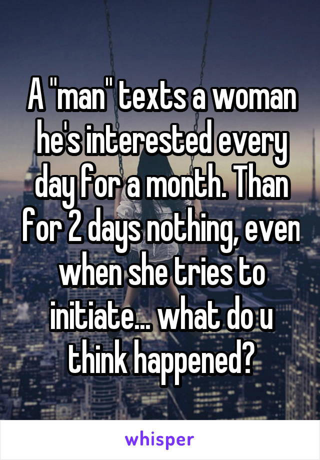 A "man" texts a woman he's interested every day for a month. Than for 2 days nothing, even when she tries to initiate... what do u think happened?