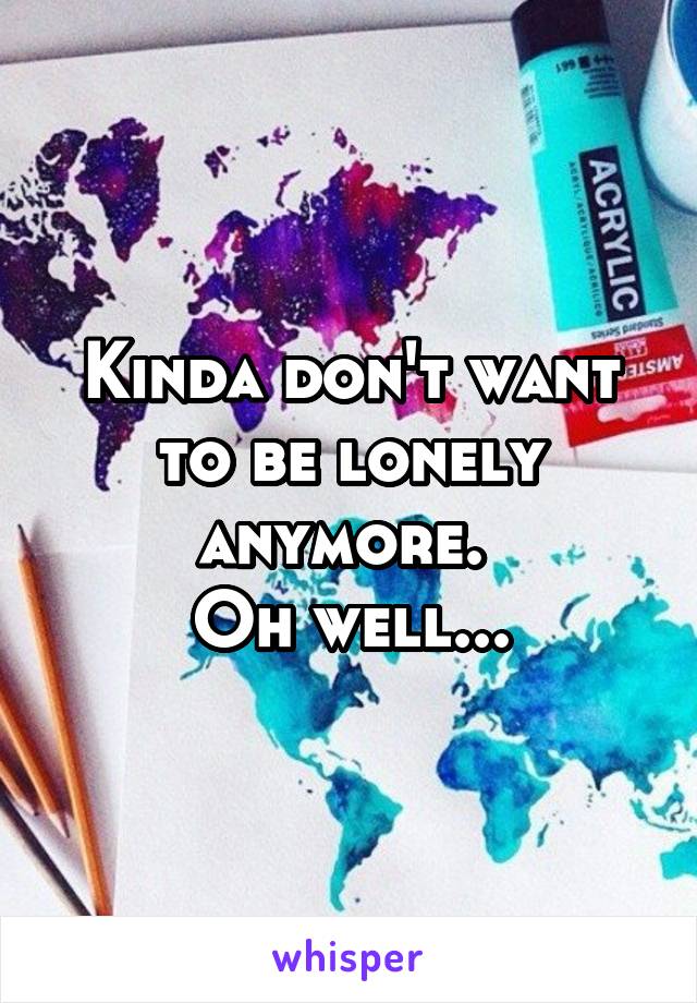 Kinda don't want to be lonely anymore. 
Oh well...